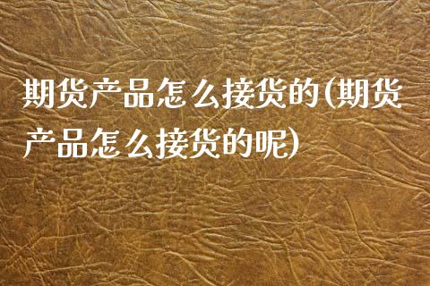 期货产品怎么接货的(期货产品怎么接货的呢)_https://www.iteshow.com_黄金期货_第1张