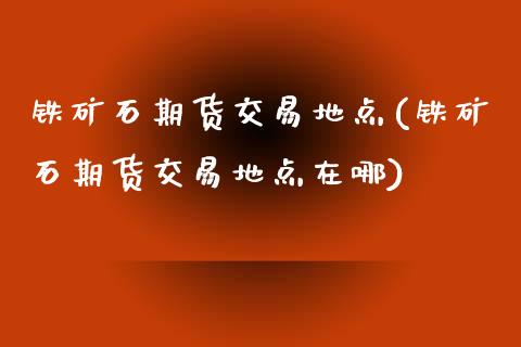 铁矿石期货交易地点(铁矿石期货交易地点在哪)_https://www.iteshow.com_股指期货_第1张