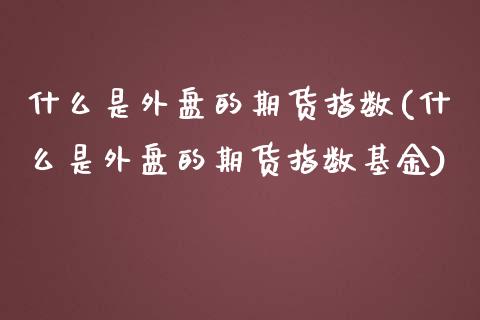 什么是外盘的期货指数(什么是外盘的期货指数基金)_https://www.iteshow.com_期货交易_第1张