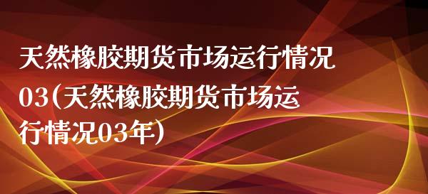 天然橡胶期货市场运行情况03(天然橡胶期货市场运行情况03年)_https://www.iteshow.com_基金_第1张