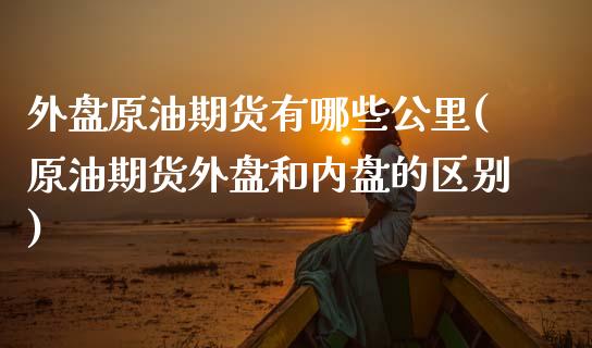 外盘原油期货有哪些公里(原油期货外盘和内盘的区别)_https://www.iteshow.com_期货品种_第1张