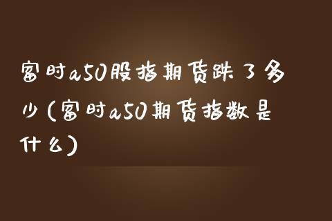 富时a50股指期货跌了多少(富时a50期货指数是什么)_https://www.iteshow.com_基金_第1张