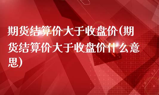 期货结算价大于收盘价(期货结算价大于收盘价什么意思)_https://www.iteshow.com_期货品种_第1张