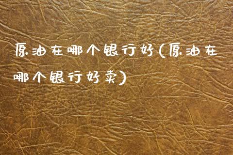 原油在哪个银行好(原油在哪个银行好卖)_https://www.iteshow.com_期货知识_第1张