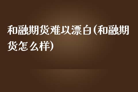 和融期货难以漂白(和融期货怎么样)_https://www.iteshow.com_股指期权_第1张