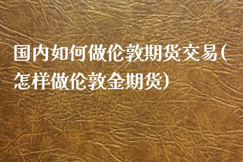 国内如何做伦敦期货交易(怎样做伦敦金期货)_https://www.iteshow.com_期货品种_第1张