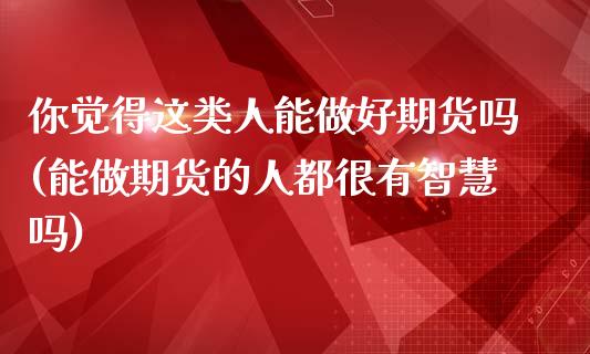 你觉得这类人能做好期货吗(能做期货的人都很有智慧吗)_https://www.iteshow.com_股指期权_第1张