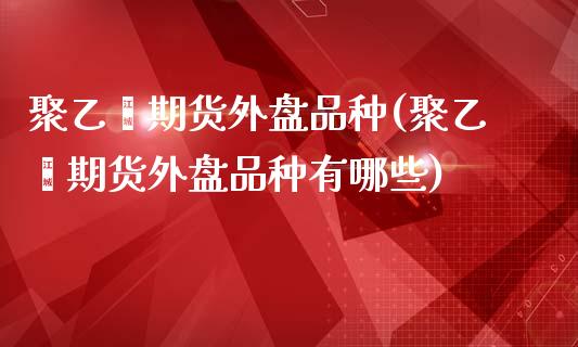 聚乙烯期货外盘品种(聚乙烯期货外盘品种有哪些)_https://www.iteshow.com_原油期货_第1张