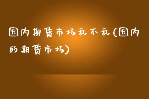 国内期货市场乱不乱(国内的期货市场)_https://www.iteshow.com_商品期货_第1张