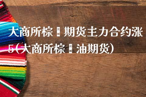 大商所棕榈期货主力合约涨5(大商所棕榈油期货)_https://www.iteshow.com_基金_第1张