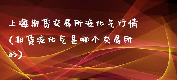 上海期货交易所液化气行情(期货液化气是哪个交易所的)_https://www.iteshow.com_期货知识_第1张