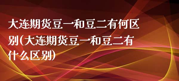 大连期货豆一和豆二有何区别(大连期货豆一和豆二有什么区别)_https://www.iteshow.com_期货百科_第1张