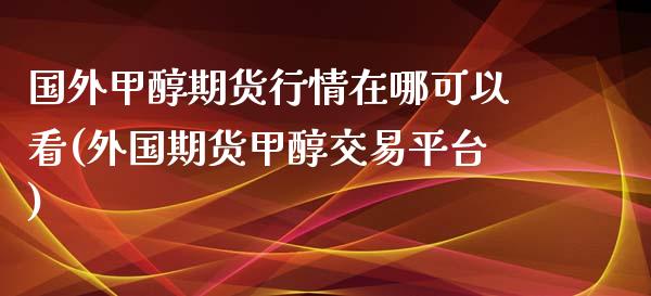 国外甲醇期货行情在哪可以看(外国期货甲醇交易平台)_https://www.iteshow.com_期货品种_第1张