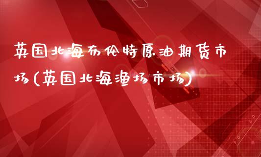 英国北海布伦特原油期货市场(英国北海渔场市场)_https://www.iteshow.com_股指期权_第1张