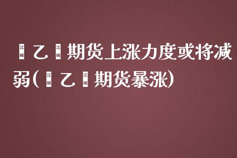 苯乙烯期货上涨力度或将减弱(苯乙烯期货暴涨)_https://www.iteshow.com_期货公司_第1张