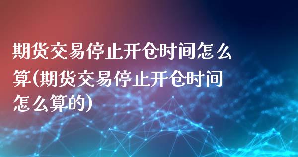 期货交易停止开仓时间怎么算(期货交易停止开仓时间怎么算的)_https://www.iteshow.com_黄金期货_第1张