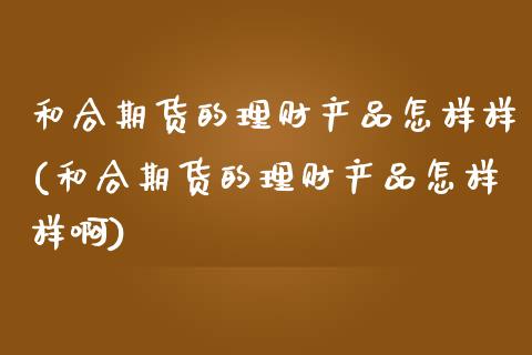 和合期货的理财产品怎样样(和合期货的理财产品怎样样啊)_https://www.iteshow.com_期货开户_第1张