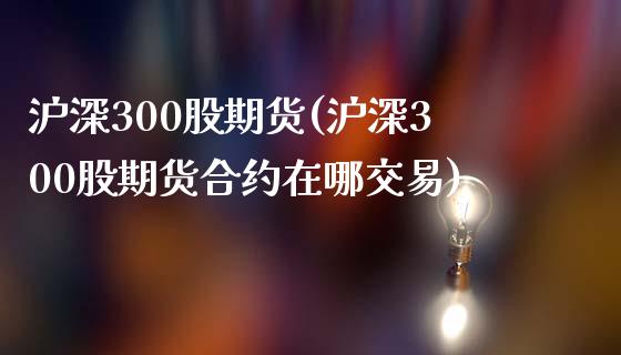 沪深300股期货(沪深300股期货合约在哪交易)_https://www.iteshow.com_股指期货_第1张