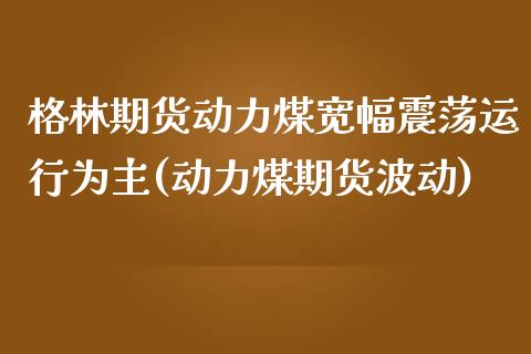 格林期货动力煤宽幅震荡运行为主(动力煤期货波动)_https://www.iteshow.com_期货百科_第1张