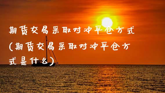 期货交易采取对冲平仓方式(期货交易采取对冲平仓方式是什么)_https://www.iteshow.com_期货开户_第1张