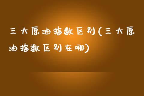 三大原油指数区别(三大原油指数区别在哪)_https://www.iteshow.com_期货开户_第1张