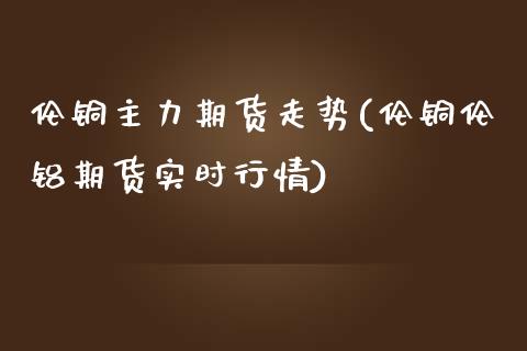 伦铜主力期货走势(伦铜伦铝期货实时行情)_https://www.iteshow.com_基金_第1张