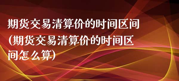 期货交易清算价的时间区间(期货交易清算价的时间区间怎么算)_https://www.iteshow.com_原油期货_第1张