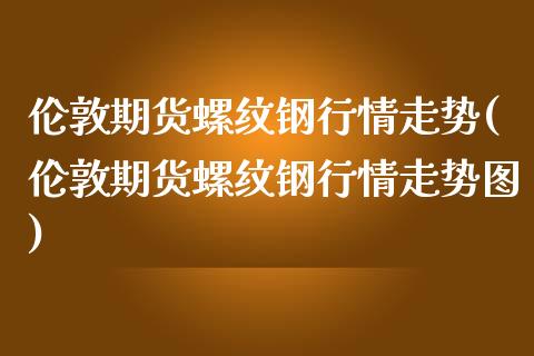 伦敦期货螺纹钢行情走势(伦敦期货螺纹钢行情走势图)_https://www.iteshow.com_期货手续费_第1张