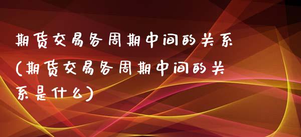 期货交易各周期中间的关系(期货交易各周期中间的关系是什么)_https://www.iteshow.com_股指期货_第1张