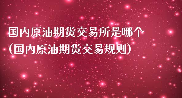 国内原油期货交易所是哪个(国内原油期货交易规则)_https://www.iteshow.com_期货百科_第1张