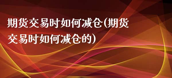 期货交易时如何减仓(期货交易时如何减仓的)_https://www.iteshow.com_股票_第1张