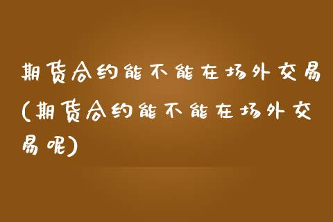 期货合约能不能在场外交易(期货合约能不能在场外交易呢)_https://www.iteshow.com_期货品种_第1张