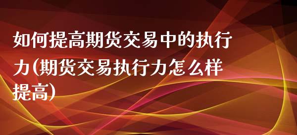 如何提高期货交易中的执行力(期货交易执行力怎么样提高)_https://www.iteshow.com_股票_第1张