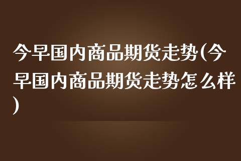 今早国内商品期货走势(今早国内商品期货走势怎么样)_https://www.iteshow.com_期货知识_第1张