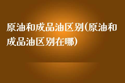 原油和成品油区别(原油和成品油区别在哪)_https://www.iteshow.com_期货公司_第1张