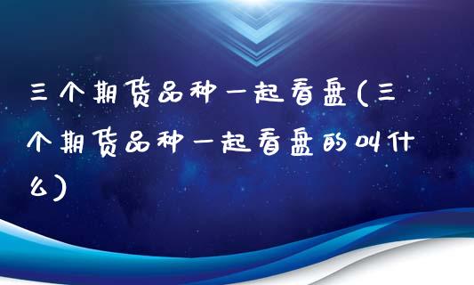 三个期货品种一起看盘(三个期货品种一起看盘的叫什么)_https://www.iteshow.com_期货品种_第1张