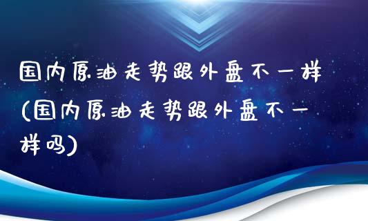 国内原油走势跟外盘不一样(国内原油走势跟外盘不一样吗)_https://www.iteshow.com_股指期货_第1张