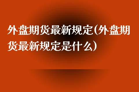 外盘期货最新规定(外盘期货最新规定是什么)_https://www.iteshow.com_期货百科_第1张