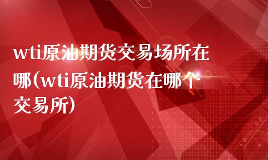 wti原油期货交易场所在哪(wti原油期货在哪个交易所)_https://www.iteshow.com_股指期货_第1张