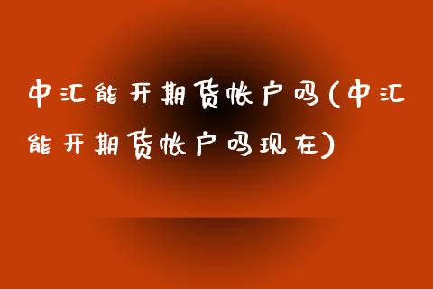 中汇能开期货帐户吗(中汇能开期货帐户吗现在)_https://www.iteshow.com_商品期货_第1张