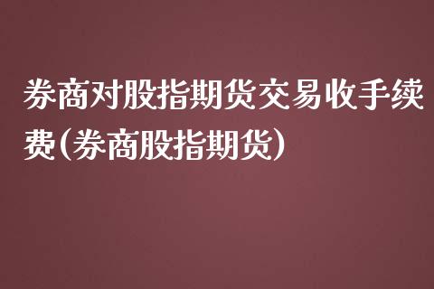 券商对股指期货交易收手续费(券商股指期货)_https://www.iteshow.com_商品期权_第1张