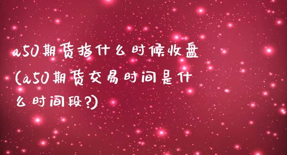 a50期货指什么时候收盘(a50期货交易时间是什么时间段?)_https://www.iteshow.com_商品期权_第1张