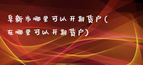 阜新市哪里可以开期货户(在哪里可以开期货户)_https://www.iteshow.com_商品期权_第1张