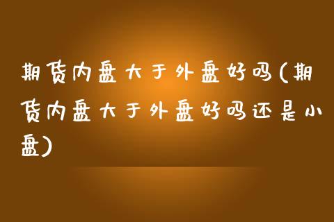 期货内盘大于外盘好吗(期货内盘大于外盘好吗还是小盘)_https://www.iteshow.com_期货品种_第1张