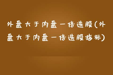 外盘大于内盘一倍选股(外盘大于内盘一倍选股指标)_https://www.iteshow.com_商品期货_第1张