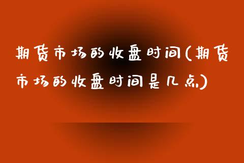 期货市场的收盘时间(期货市场的收盘时间是几点)_https://www.iteshow.com_期货百科_第1张