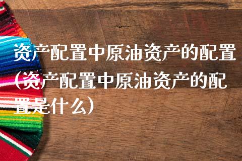 资产配置中原油资产的配置(资产配置中原油资产的配置是什么)_https://www.iteshow.com_期货手续费_第1张