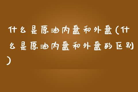 什么是原油内盘和外盘(什么是原油内盘和外盘的区别)_https://www.iteshow.com_基金_第1张