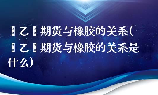 苯乙烯期货与橡胶的关系(苯乙烯期货与橡胶的关系是什么)_https://www.iteshow.com_期货手续费_第1张