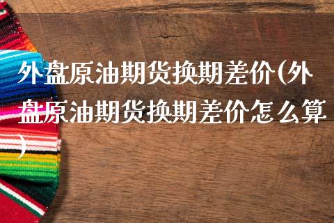 外盘原油期货换期差价(外盘原油期货换期差价怎么算)_https://www.iteshow.com_期货知识_第1张